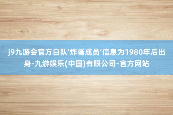 j9九游会官方白队‘炸蛋成员’信息为1980年后出身-九游娱乐(中国)有限公司-官方网站