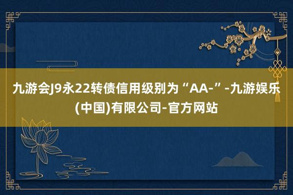 九游会J9永22转债信用级别为“AA-”-九游娱乐(中国)有限公司-官方网站