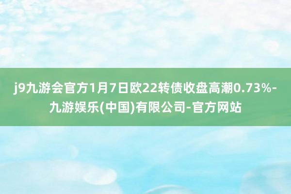 j9九游会官方1月7日欧22转债收盘高潮0.73%-九游娱乐(中国)有限公司-官方网站