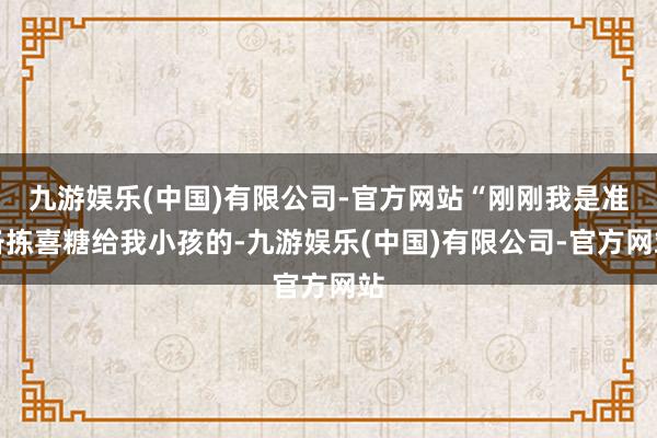 九游娱乐(中国)有限公司-官方网站“刚刚我是准备拣喜糖给我小孩的-九游娱乐(中国)有限公司-官方网站