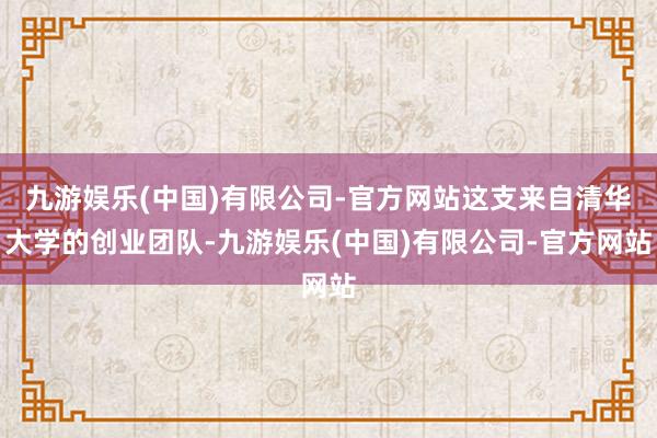九游娱乐(中国)有限公司-官方网站这支来自清华大学的创业团队-九游娱乐(中国)有限公司-官方网站