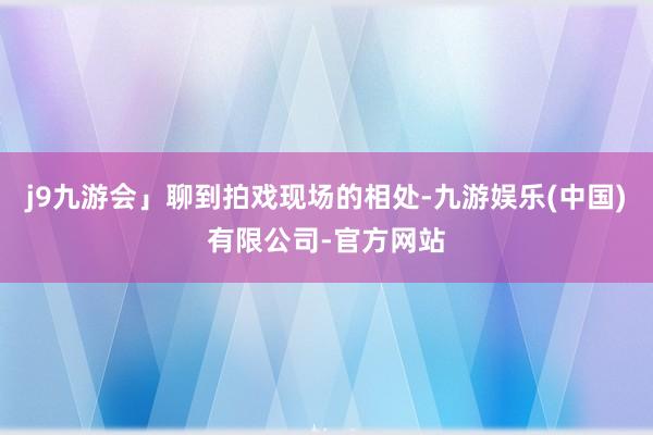 j9九游会」聊到拍戏现场的相处-九游娱乐(中国)有限公司-官方网站