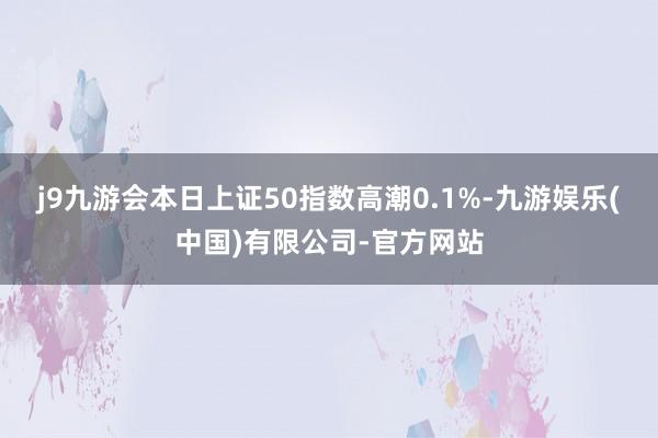 j9九游会本日上证50指数高潮0.1%-九游娱乐(中国)有限公司-官方网站
