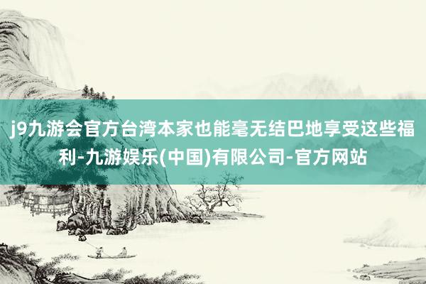 j9九游会官方台湾本家也能毫无结巴地享受这些福利-九游娱乐(中国)有限公司-官方网站