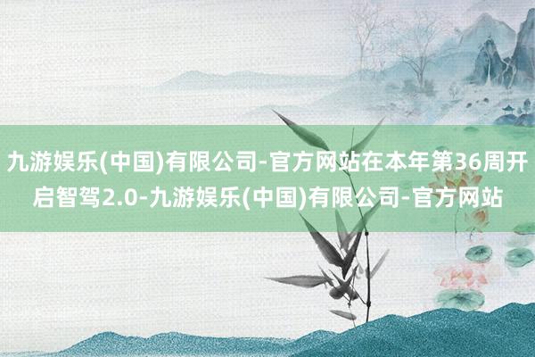 九游娱乐(中国)有限公司-官方网站在本年第36周开启智驾2.0-九游娱乐(中国)有限公司-官方网站