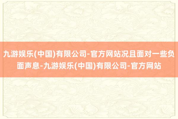 九游娱乐(中国)有限公司-官方网站况且面对一些负面声息-九游娱乐(中国)有限公司-官方网站