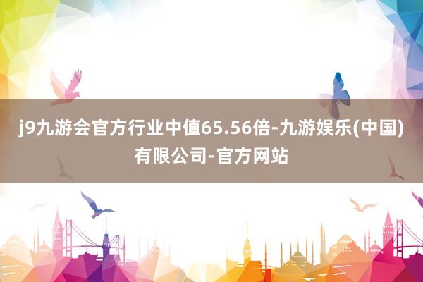 j9九游会官方行业中值65.56倍-九游娱乐(中国)有限公司-官方网站