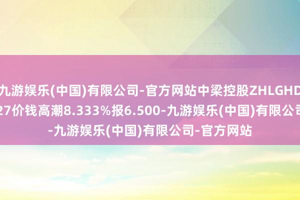 九游娱乐(中国)有限公司-官方网站中梁控股ZHLGHD 5 07/01/27价钱高潮8.333%报6.500-九游娱乐(中国)有限公司-官方网站