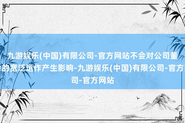 九游娱乐(中国)有限公司-官方网站不会对公司董事会的宽泛运作产生影响-九游娱乐(中国)有限公司-官方网站