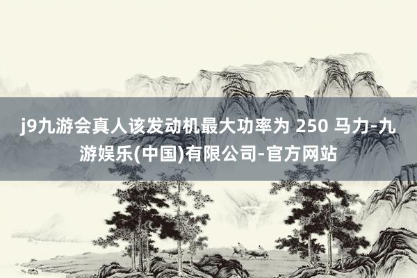 j9九游会真人该发动机最大功率为 250 马力-九游娱乐(中国)有限公司-官方网站