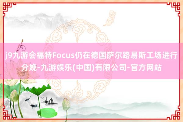 j9九游会福特Focus仍在德国萨尔路易斯工场进行分娩-九游娱乐(中国)有限公司-官方网站