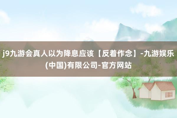 j9九游会真人以为降息应该【反着作念】-九游娱乐(中国)有限公司-官方网站