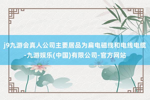 j9九游会真人公司主要居品为扁电磁线和电线电缆-九游娱乐(中国)有限公司-官方网站