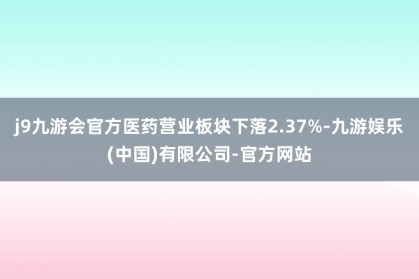 j9九游会官方医药营业板块下落2.37%-九游娱乐(中国)有限公司-官方网站