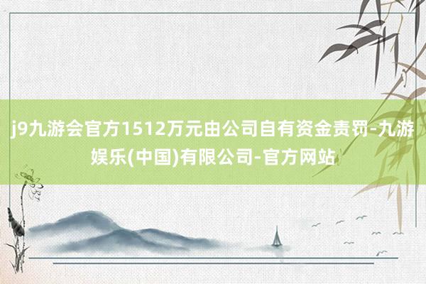 j9九游会官方1512万元由公司自有资金责罚-九游娱乐(中国)有限公司-官方网站