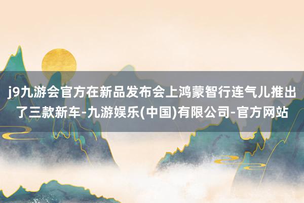 j9九游会官方在新品发布会上鸿蒙智行连气儿推出了三款新车-九游娱乐(中国)有限公司-官方网站