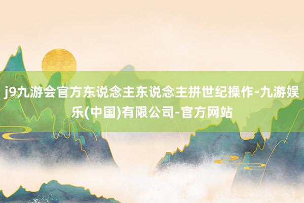 j9九游会官方东说念主东说念主拼世纪操作-九游娱乐(中国)有限公司-官方网站