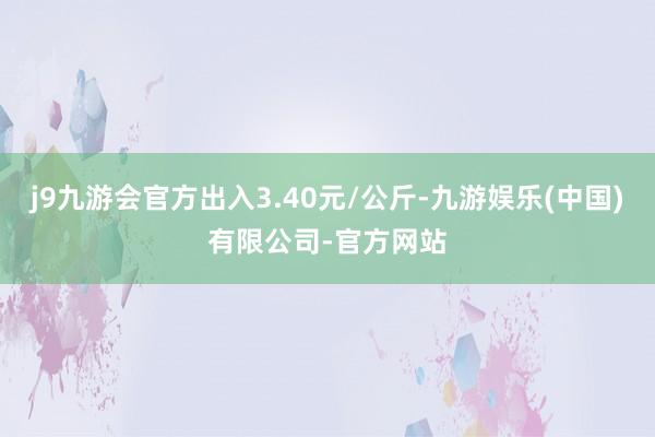 j9九游会官方出入3.40元/公斤-九游娱乐(中国)有限公司-官方网站