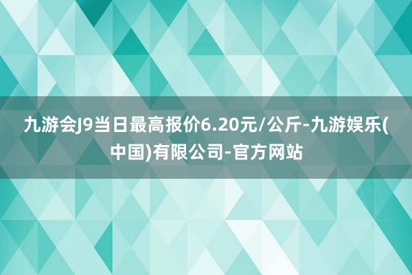 九游会J9当日最高报价6.20元/公斤-九游娱乐(中国)有限公司-官方网站