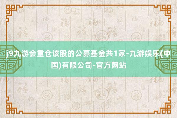 j9九游会重仓该股的公募基金共1家-九游娱乐(中国)有限公司-官方网站