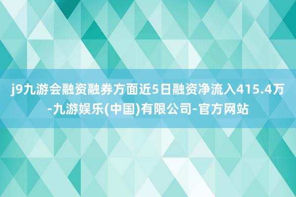 j9九游会融资融券方面近5日融资净流入415.4万-九游娱乐(中国)有限公司-官方网站