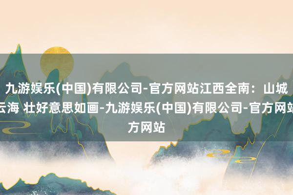 九游娱乐(中国)有限公司-官方网站江西全南：山城云海 壮好意思如画-九游娱乐(中国)有限公司-官方网站