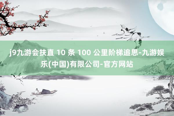 j9九游会扶直 10 条 100 公里阶梯追思-九游娱乐(中国)有限公司-官方网站