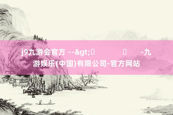j9九游会官方 -->	            	     -九游娱乐(中国)有限公司-官方网站