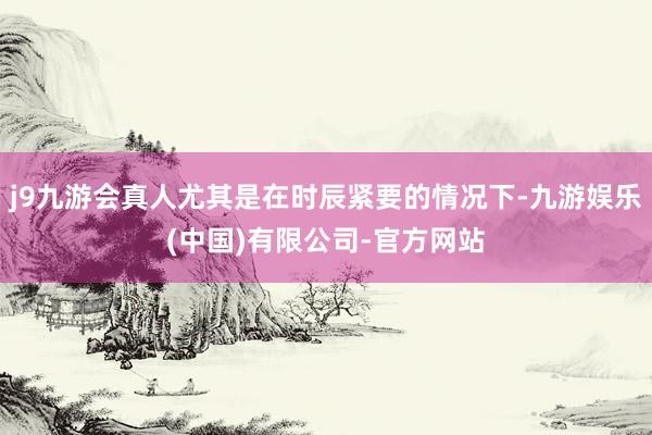 j9九游会真人尤其是在时辰紧要的情况下-九游娱乐(中国)有限公司-官方网站