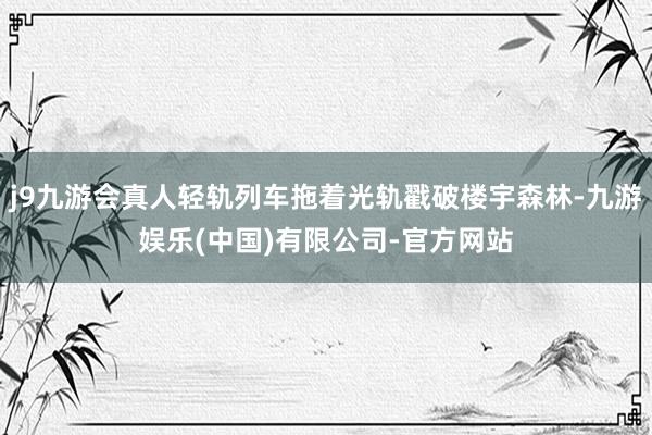 j9九游会真人轻轨列车拖着光轨戳破楼宇森林-九游娱乐(中国)有限公司-官方网站