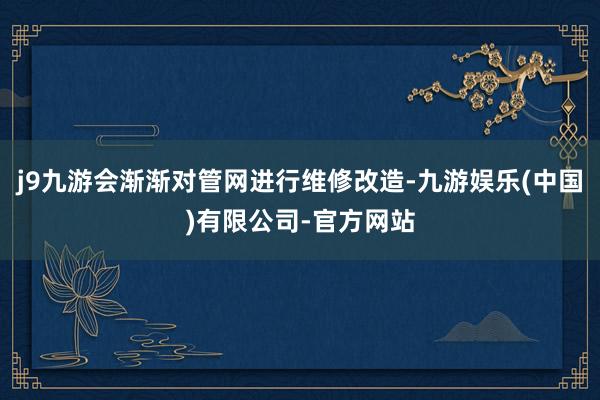 j9九游会渐渐对管网进行维修改造-九游娱乐(中国)有限公司-官方网站