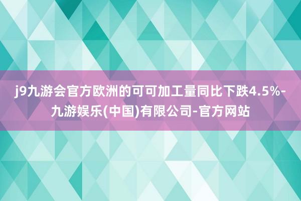 j9九游会官方欧洲的可可加工量同比下跌4.5%-九游娱乐(中国)有限公司-官方网站