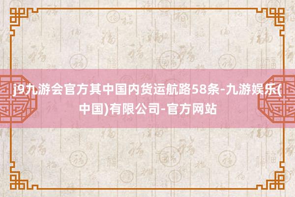 j9九游会官方其中国内货运航路58条-九游娱乐(中国)有限公司-官方网站