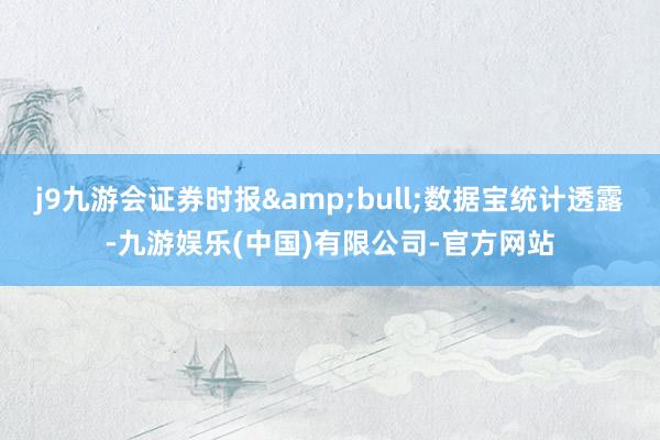 j9九游会证券时报&bull;数据宝统计透露-九游娱乐(中国)有限公司-官方网站