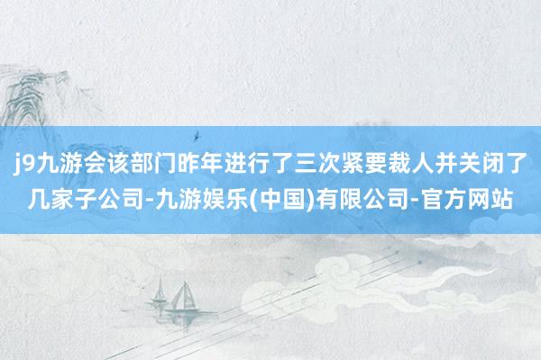 j9九游会该部门昨年进行了三次紧要裁人并关闭了几家子公司-九游娱乐(中国)有限公司-官方网站