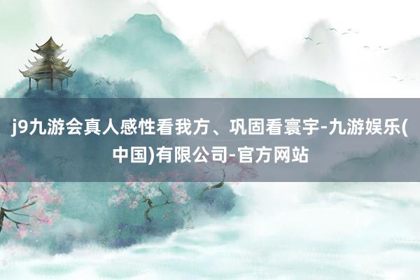 j9九游会真人感性看我方、巩固看寰宇-九游娱乐(中国)有限公司-官方网站