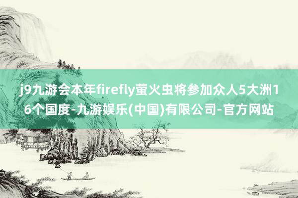 j9九游会本年firefly萤火虫将参加众人5大洲16个国度-九游娱乐(中国)有限公司-官方网站