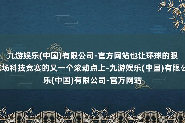 九游娱乐(中国)有限公司-官方网站也让环球的眼神聚焦在了这场科技竞赛的又一个滚动点上-九游娱乐(中国)有限公司-官方网站