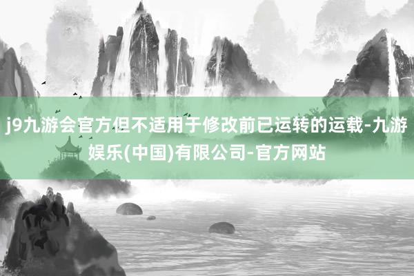 j9九游会官方但不适用于修改前已运转的运载-九游娱乐(中国)有限公司-官方网站