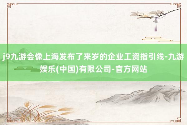 j9九游会像上海发布了来岁的企业工资指引线-九游娱乐(中国)有限公司-官方网站
