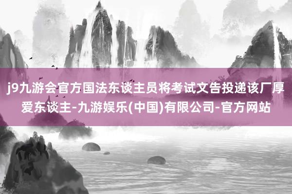 j9九游会官方国法东谈主员将考试文告投递该厂厚爱东谈主-九游娱乐(中国)有限公司-官方网站
