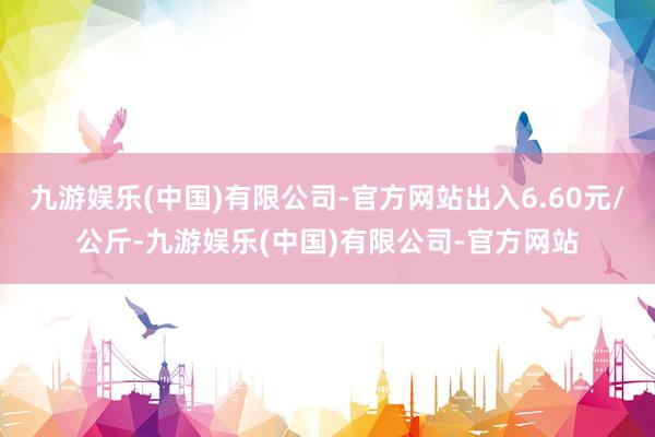 九游娱乐(中国)有限公司-官方网站出入6.60元/公斤-九游娱乐(中国)有限公司-官方网站