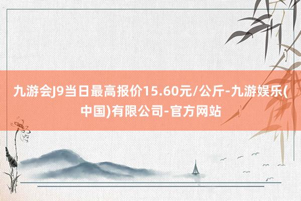九游会J9当日最高报价15.60元/公斤-九游娱乐(中国)有限公司-官方网站
