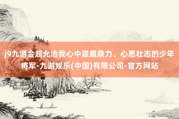 j9九游会超允洽我心中跋扈鼎力、心思壮志的少年将军-九游娱乐(中国)有限公司-官方网站