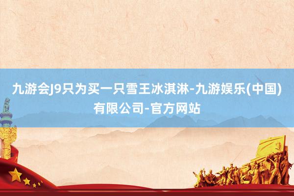 九游会J9只为买一只雪王冰淇淋-九游娱乐(中国)有限公司-官方网站