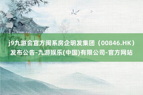 j9九游会官方闽系房企明发集团（00846.HK）发布公告-九游娱乐(中国)有限公司-官方网站