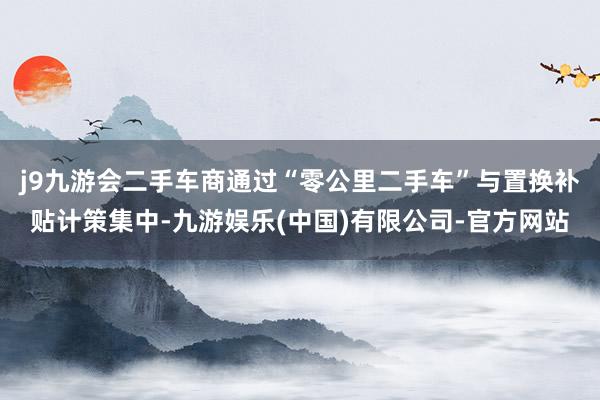 j9九游会二手车商通过“零公里二手车”与置换补贴计策集中-九游娱乐(中国)有限公司-官方网站