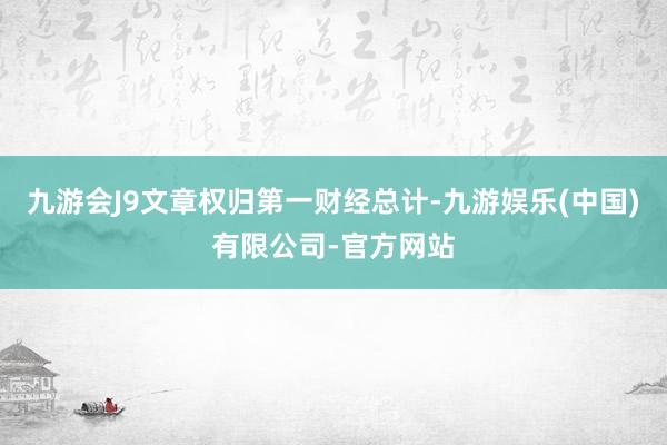九游会J9文章权归第一财经总计-九游娱乐(中国)有限公司-官方网站