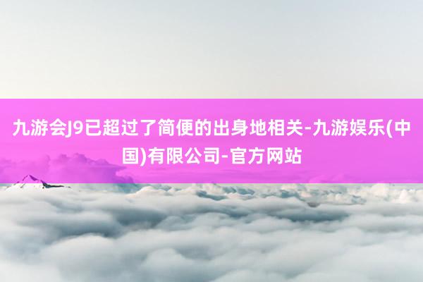 九游会J9已超过了简便的出身地相关-九游娱乐(中国)有限公司-官方网站