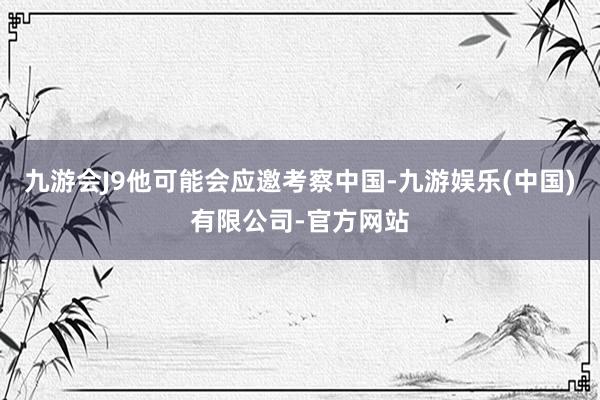 九游会J9他可能会应邀考察中国-九游娱乐(中国)有限公司-官方网站
